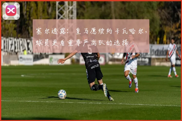 塞尔透露:皇马愿续约卡瓦哈尔,球员更看重尊严离队的选择
