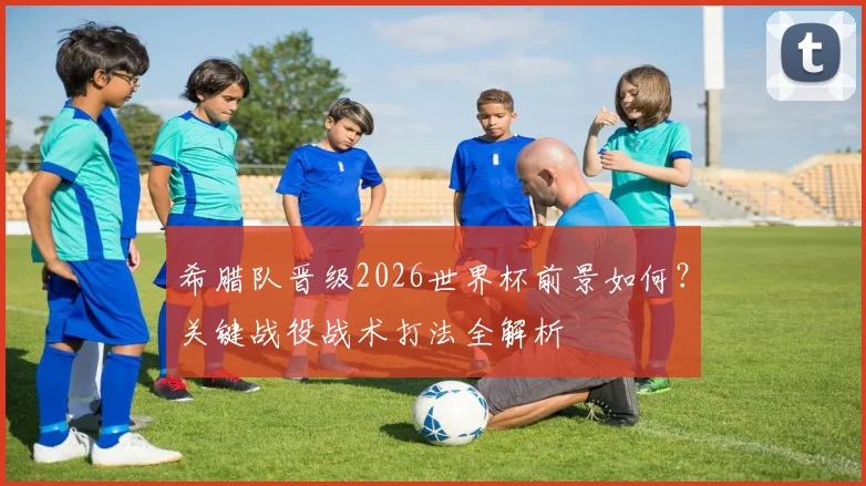 希腊队晋级2026世界杯前景如何?关键战役战术打法全解析