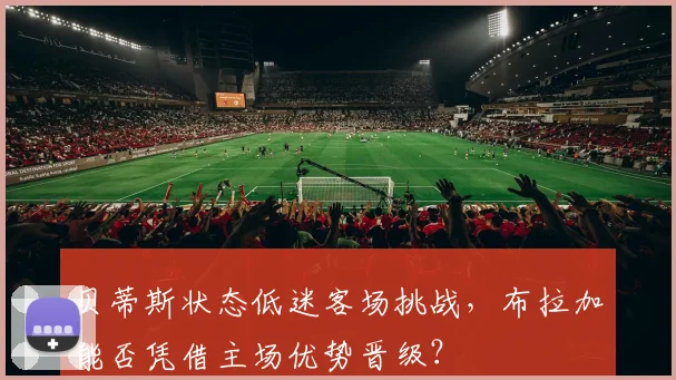 贝蒂斯状态低迷客场挑战,布拉加能否凭借主场优势晋级?