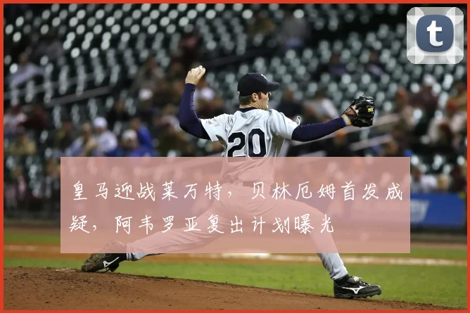 皇马迎战莱万特，贝林厄姆首发成疑，阿韦罗亚复出计划曝光