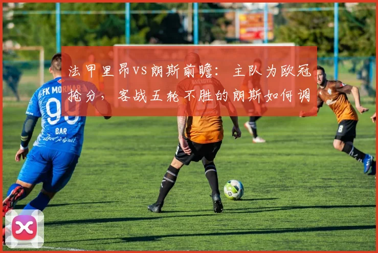 法甲里昂vs朗斯前瞻:主队为欧冠抢分,客战五轮不胜的朗斯如何调整阵容反弹?
