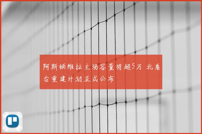 阿斯顿维拉主场容量将超5万 北看台重建计划正式公布