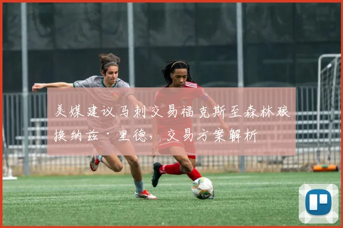 美媒建议马刺交易福克斯至森林狼换纳兹·里德,交易方案解析