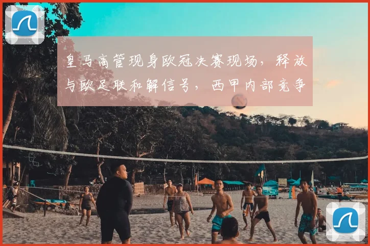 皇马高管现身欧冠决赛现场,释放与欧足联和解信号,西甲内部竞争或将加剧