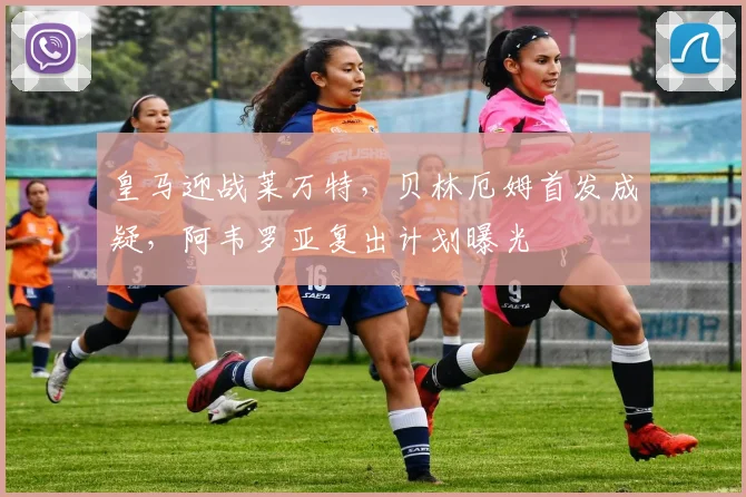 皇马迎战莱万特,贝林厄姆首发成疑,阿韦罗亚复出计划曝光