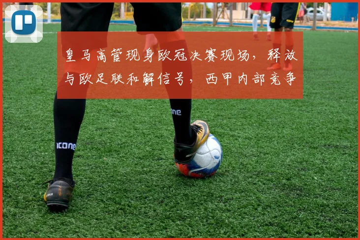 皇马高管现身欧冠决赛现场,释放与欧足联和解信号,西甲内部竞争或将加剧