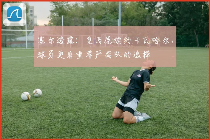 塞尔透露：皇马愿续约卡瓦哈尔，球员更看重尊严离队的选择